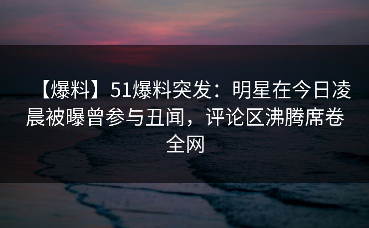 【爆料】51爆料突发：明星在今日凌晨被曝曾参与丑闻，评论区沸腾席卷全网