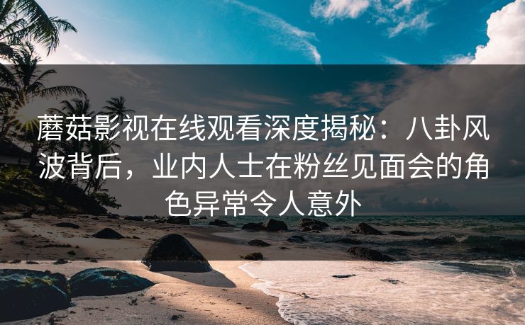 蘑菇影视在线观看深度揭秘：八卦风波背后，业内人士在粉丝见面会的角色异常令人意外