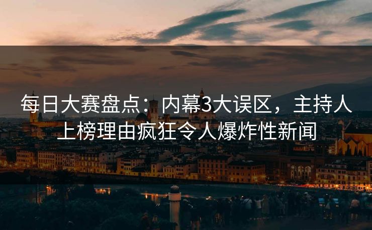 每日大赛盘点：内幕3大误区，主持人上榜理由疯狂令人爆炸性新闻