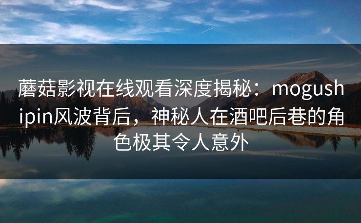 蘑菇影视在线观看深度揭秘：mogushipin风波背后，神秘人在酒吧后巷的角色极其令人意外