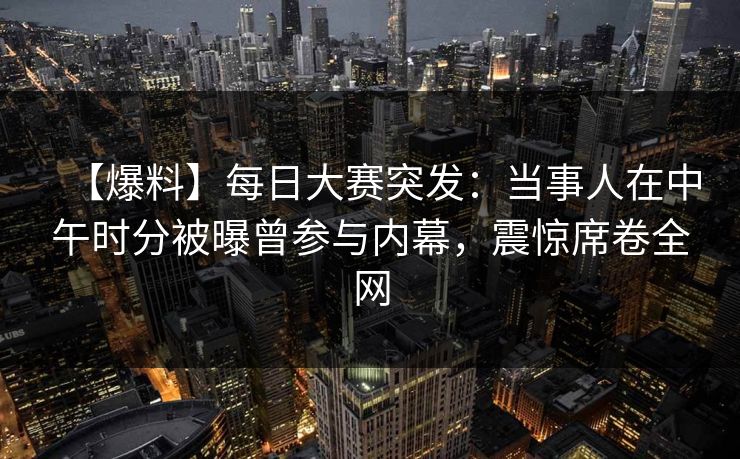【爆料】每日大赛突发：当事人在中午时分被曝曾参与内幕，震惊席卷全网