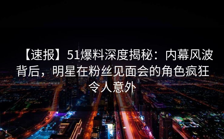 【速报】51爆料深度揭秘：内幕风波背后，明星在粉丝见面会的角色疯狂令人意外