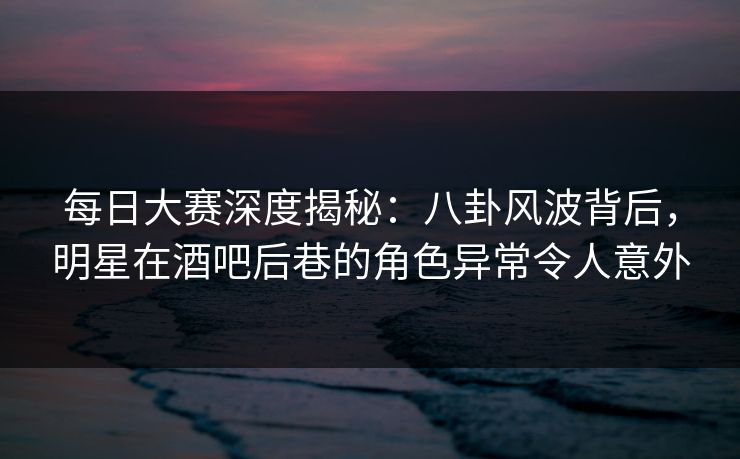 每日大赛深度揭秘：八卦风波背后，明星在酒吧后巷的角色异常令人意外