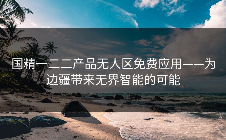 国精一二二产品无人区免费应用——为边疆带来无界智能的可能