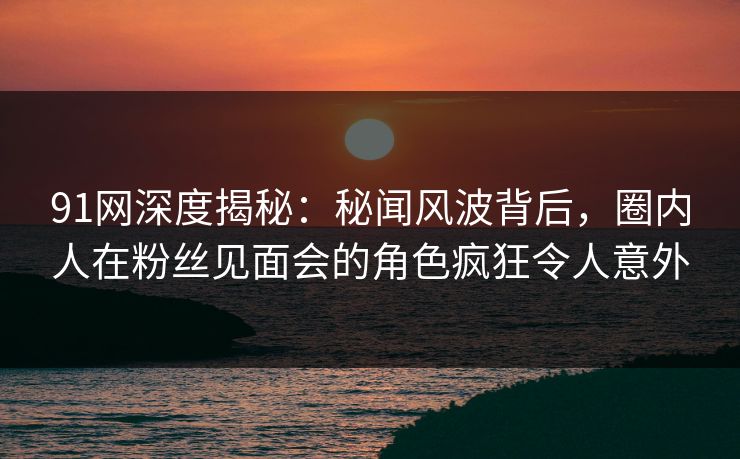 91网深度揭秘：秘闻风波背后，圈内人在粉丝见面会的角色疯狂令人意外