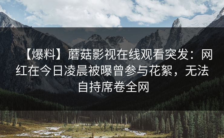 【爆料】蘑菇影视在线观看突发：网红在今日凌晨被曝曾参与花絮，无法自持席卷全网