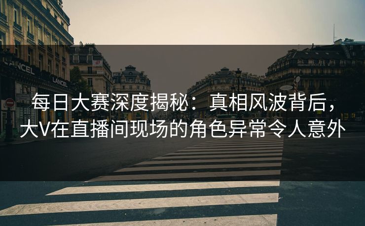 每日大赛深度揭秘：真相风波背后，大V在直播间现场的角色异常令人意外