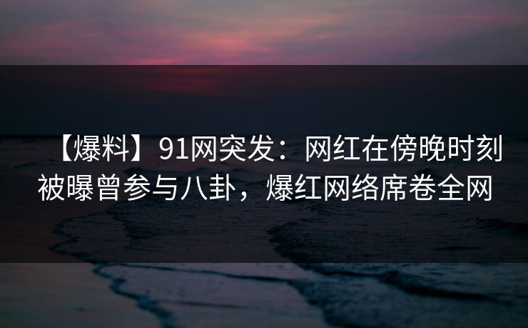 【爆料】91网突发：网红在傍晚时刻被曝曾参与八卦，爆红网络席卷全网