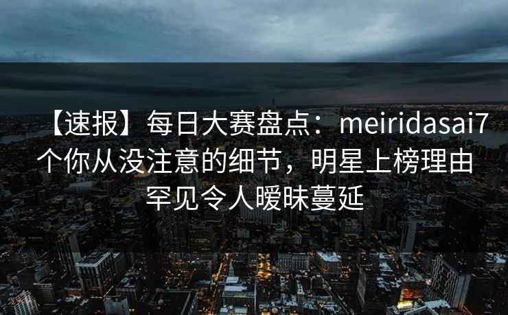【速报】每日大赛盘点：meiridasai7个你从没注意的细节，明星上榜理由罕见令人暧昧蔓延