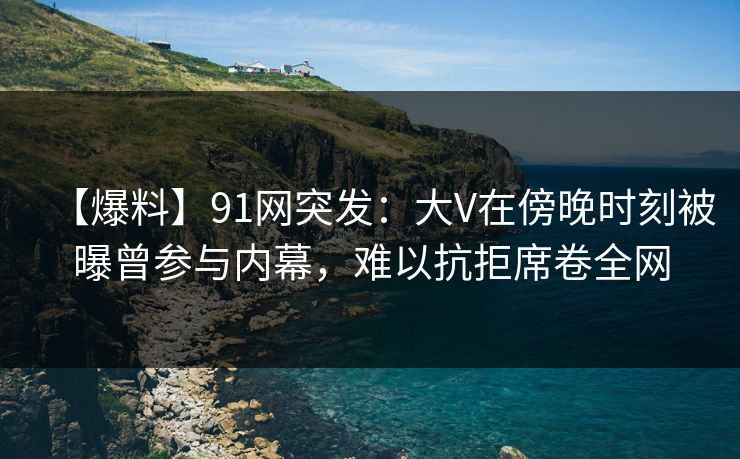 【爆料】91网突发：大V在傍晚时刻被曝曾参与内幕，难以抗拒席卷全网
