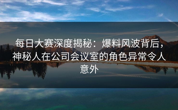 每日大赛深度揭秘：爆料风波背后，神秘人在公司会议室的角色异常令人意外
