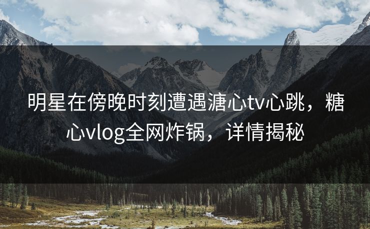明星在傍晚时刻遭遇溏心tv心跳，糖心vlog全网炸锅，详情揭秘