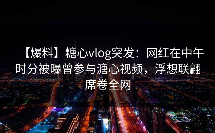 【爆料】糖心vlog突发：网红在中午时分被曝曾参与溏心视频，浮想联翩席卷全网