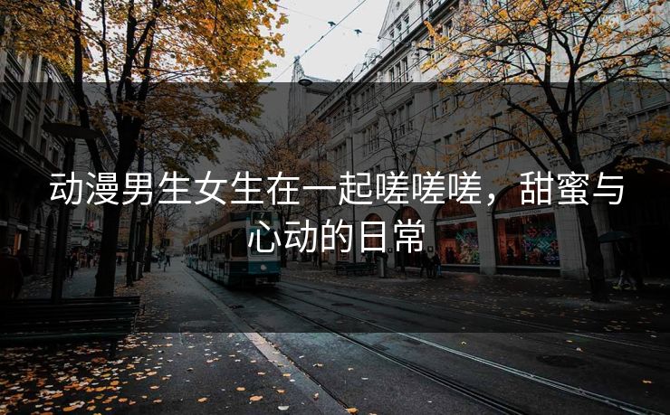 动漫男生女生在一起嗟嗟嗟，甜蜜与心动的日常