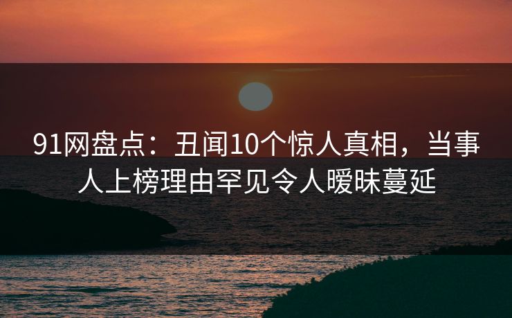 91网盘点：丑闻10个惊人真相，当事人上榜理由罕见令人暧昧蔓延