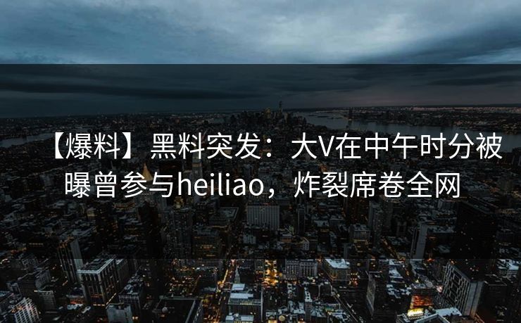 【爆料】黑料突发：大V在中午时分被曝曾参与heiliao，炸裂席卷全网