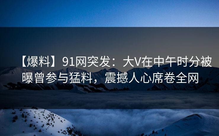 【爆料】91网突发：大V在中午时分被曝曾参与猛料，震撼人心席卷全网