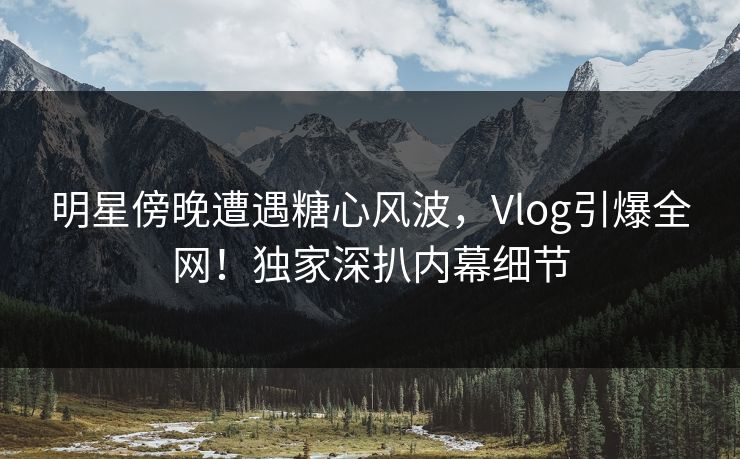 明星傍晚遭遇糖心风波，Vlog引爆全网！独家深扒内幕细节
