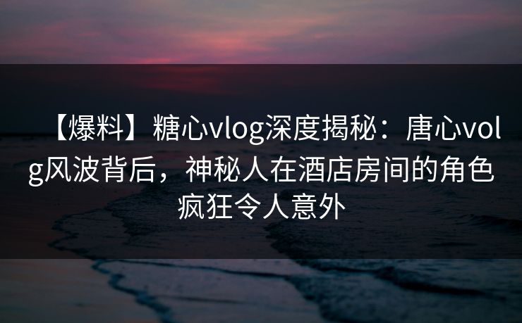 【爆料】糖心vlog深度揭秘：唐心volg风波背后，神秘人在酒店房间的角色疯狂令人意外