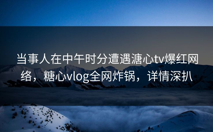 当事人在中午时分遭遇溏心tv爆红网络，糖心vlog全网炸锅，详情深扒