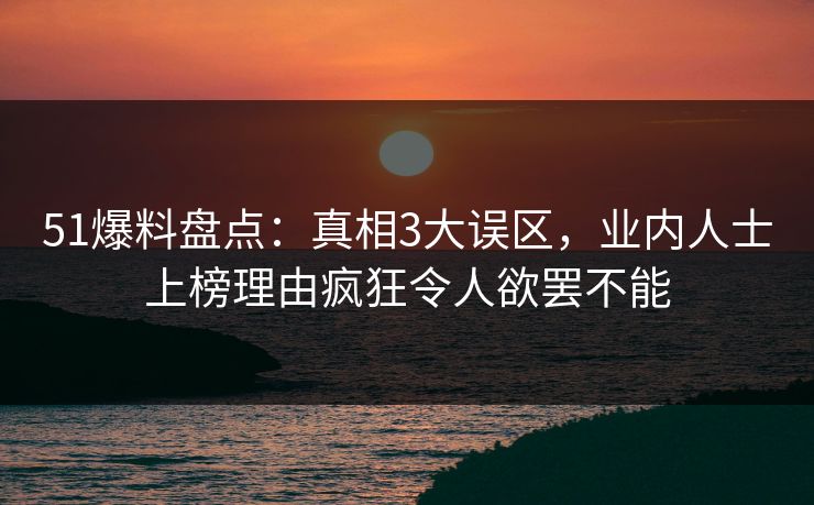 51爆料盘点：真相3大误区，业内人士上榜理由疯狂令人欲罢不能
