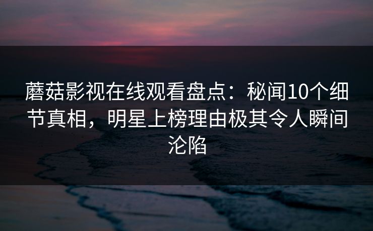 蘑菇影视在线观看盘点：秘闻10个细节真相，明星上榜理由极其令人瞬间沦陷