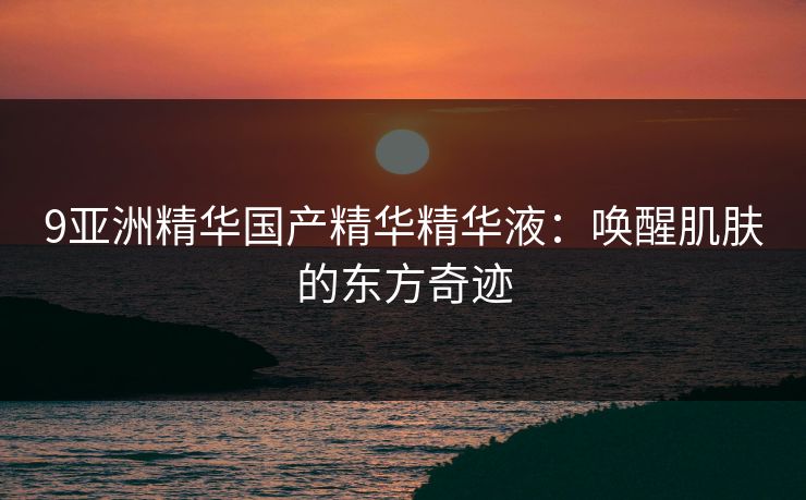 9亚洲精华国产精华精华液：唤醒肌肤的东方奇迹