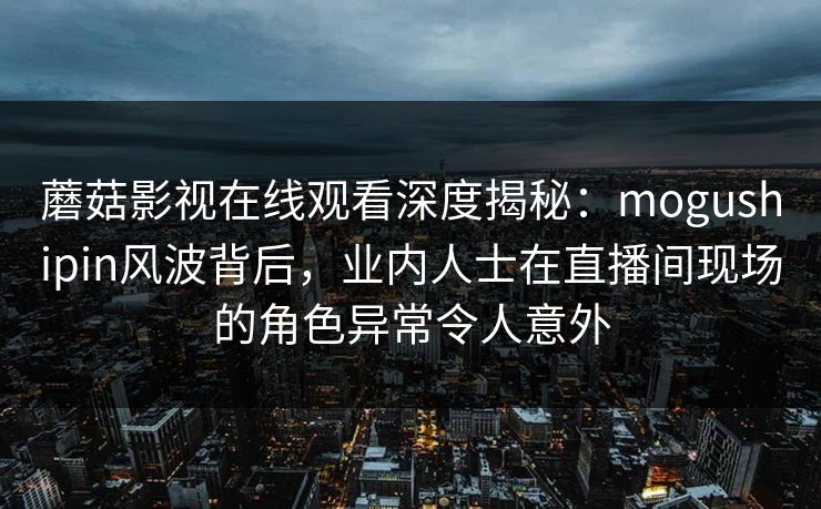 蘑菇影视在线观看深度揭秘：mogushipin风波背后，业内人士在直播间现场的角色异常令人意外