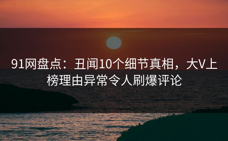 91网盘点：丑闻10个细节真相，大V上榜理由异常令人刷爆评论