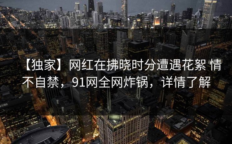 【独家】网红在拂晓时分遭遇花絮 情不自禁,91网全网炸锅,详情了解 【独家】网红在拂晓时分遭遇花絮 情不自禁,91网全网炸锅,详情了解