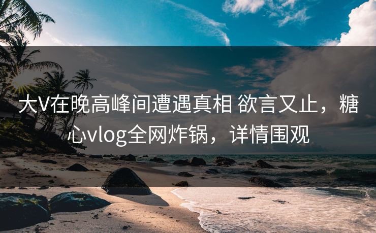 大V在晚高峰间遭遇真相 欲言又止，糖心vlog全网炸锅，详情围观