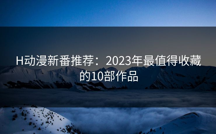 H动漫新番推荐：2023年最值得收藏的10部作品