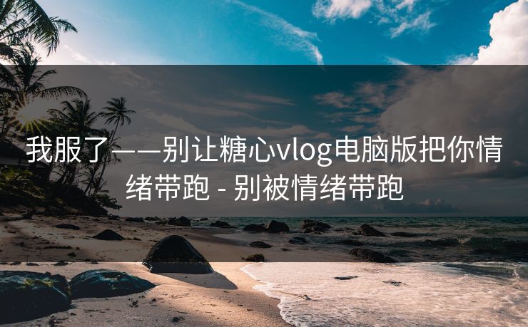我服了——别让糖心vlog电脑版把你情绪带跑 - 别被情绪带跑
