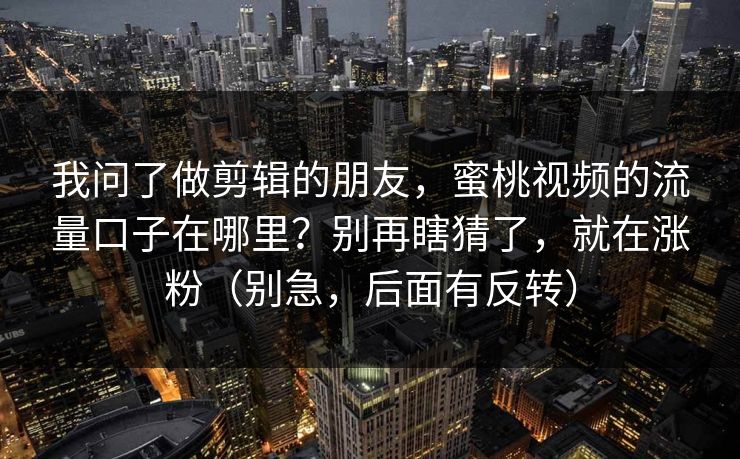 我问了做剪辑的朋友，蜜桃视频的流量口子在哪里？别再瞎猜了，就在涨粉（别急，后面有反转）