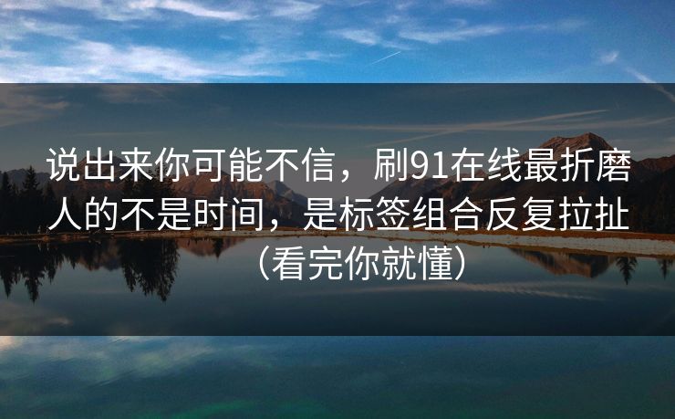说出来你可能不信，刷91在线最折磨人的不是时间，是标签组合反复拉扯（看完你就懂）