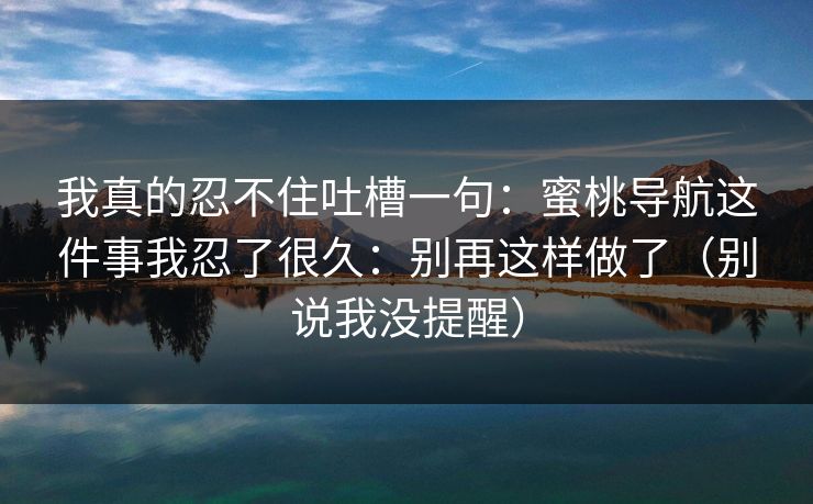 我真的忍不住吐槽一句：蜜桃导航这件事我忍了很久：别再这样做了（别说我没提醒）