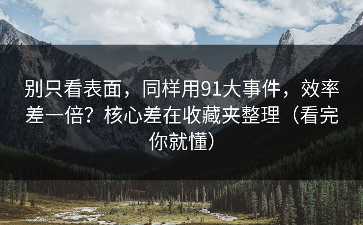 别只看表面，同样用91大事件，效率差一倍？核心差在收藏夹整理（看完你就懂）