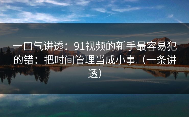 一口气讲透:91视频的新手最容易犯的错:把时间管理当成小事(一条讲透) 一口气讲透:91视频的新手最容易犯的错:把时间管理当成小事(一条讲透)