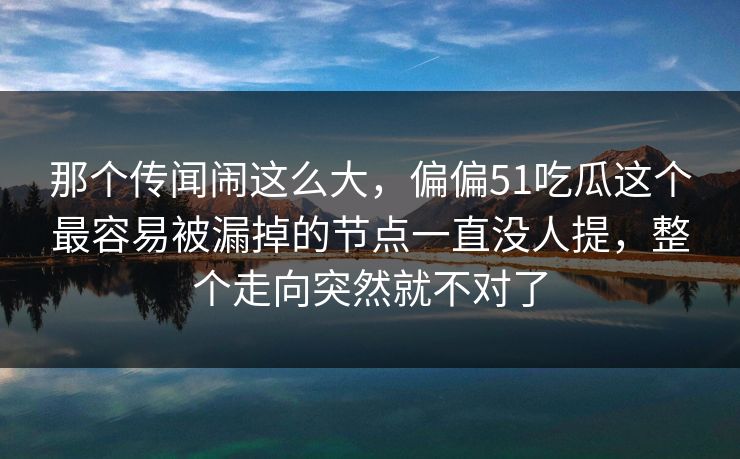 那个传闻闹这么大,偏偏51吃瓜这个最容易被漏掉的节点一直没人提,整个走向突然就不对了 那个传闻闹这么大,偏偏51吃瓜这个最容易被漏掉的节点一直没人提,整个走向突然就不对了