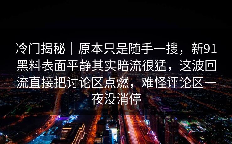 冷门揭秘|原本只是随手一搜,新91黑料表面平静其实暗流很猛,这波回流直接把讨论区点燃,难怪评论区一夜没消停 冷门揭秘|原本只是随手一搜,新91黑料表面平静其实暗流很猛,这波回流直接把讨论区点燃,难怪评论区一夜没消停